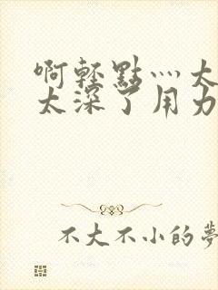 啊轻点灬太粗嗯太深了用力电影