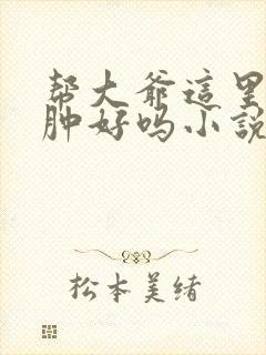 帮大爷这里消消肿好吗小说