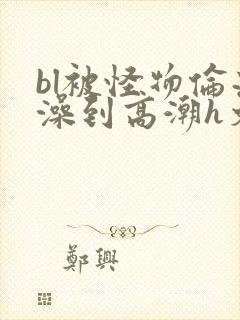 bl被怪物伦流澡到高潮h文