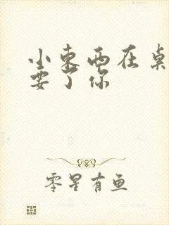 小东西在桌子上要了你