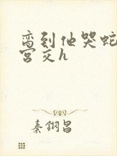 脔到他哭蛇双根宫交h