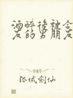 酒醉后被合租室友的男朋友睡了