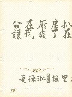 公在厨房扒开腿让我爽了在线观看