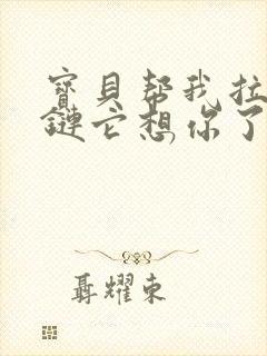 宝贝帮我拉开拉链它想你了视频