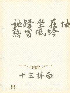 她跨坐在他的炽热处低吟