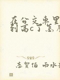 在公交车里c弄到高c了怎么办