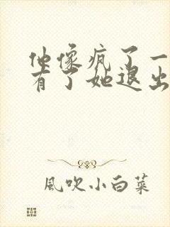 他像疯了一样占有了她退出