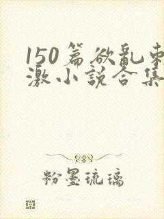 150篇欲乱刺激小说合集