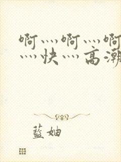 啊灬啊灬啊灬啊灬快灬高潮