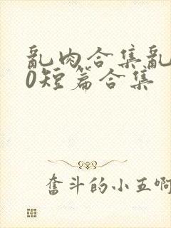 乱肉合集乱500短篇合集