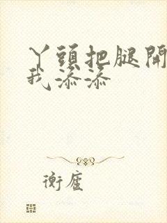 丫头把腿开大让我添添