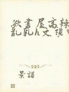 欲书屋高辣h文乱乳h文视频