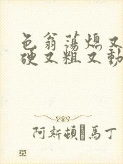 色翁荡熄又大又硬又粗又动态图