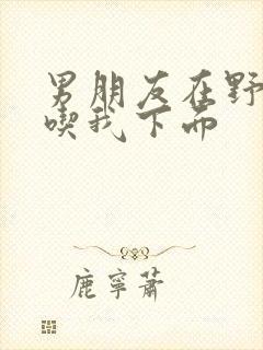 男朋友在野外猛吃我下面