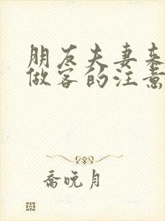 朋友夫妻来我家做客的注意事项