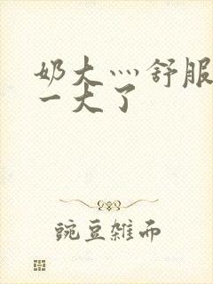 奶大灬舒服灬太一大了