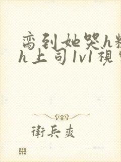 脔到她哭h粗话h上司1v1视频