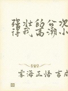 强壮的公次次弄得我高潮小说