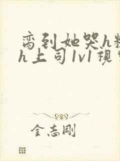 脔到她哭h粗话h上司1v1视频