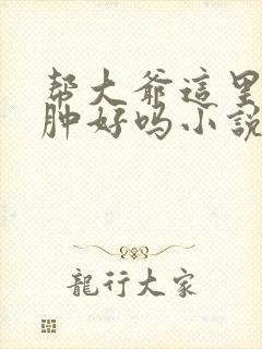 帮大爷这里消消肿好吗小说