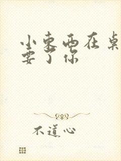 小东西在桌子上要了你