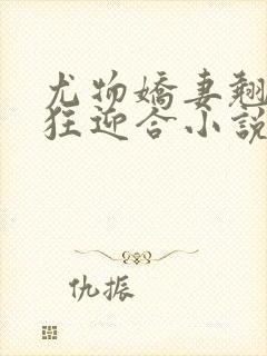 尤物娇妻翘臀疯狂迎合小说