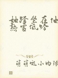 她跨坐在他的炽热处低吟