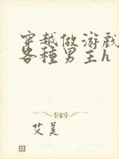 穿越做游戏要和各种男主h