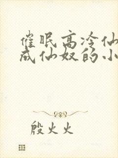 催眠高冷仙奴变成仙奴的小说