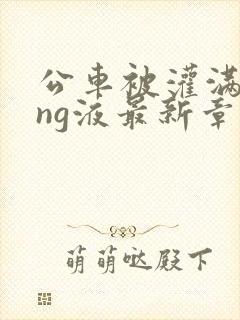 公车被灌满jing液最新章节