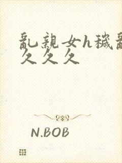 乱亲女h秽乱长久久久