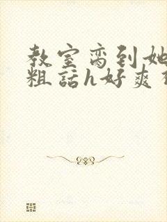 教室脔到她哭h粗话h好爽视频