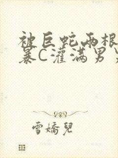 被巨蛇两根强制暴C灌满男男漫画