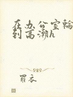 在办公室轮流澡到高潮h