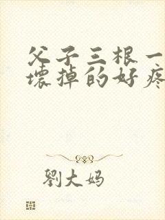 父子三根一起会坏掉的好疼