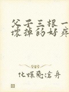 父子三根一起会坏掉的好疼