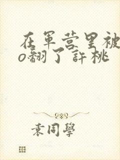 在军营里被cao翻了许桃