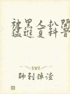 被黑人扒开双腿猛进夏科骨科