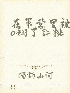 在军营里被cao翻了许桃