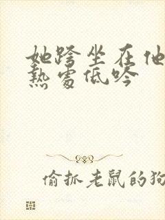她跨坐在他的炽热处低吟