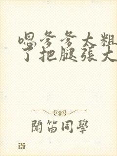 嗯爹爹太粗太长了把腿张大点