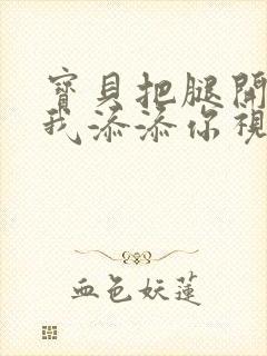 宝贝把腿开大让我添添你视频