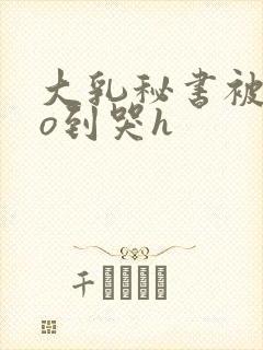 大乳秘书被cao到哭h