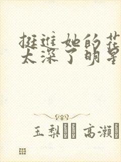 挺进她的花苞啊太深了明星小说