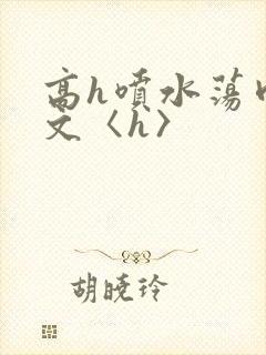 高h喷水荡肉欲文〈h〉