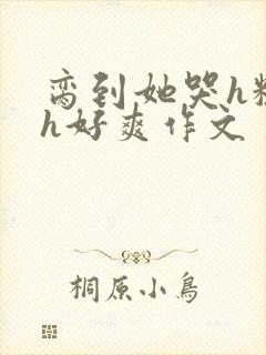 脔到她哭h粗话h好爽作文