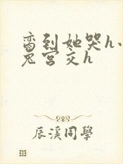 脔到她哭h小白兔宫交h