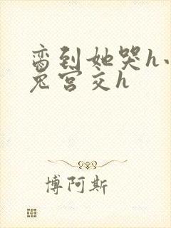 脔到她哭h小白兔宫交h