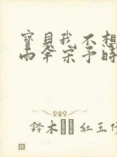 宝贝我不想带小雨伞宋予时