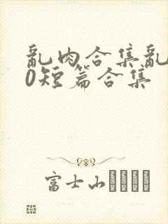 乱肉合集乱500短篇合集